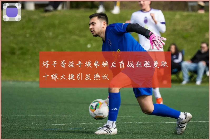 塔子哥接手埃弗顿后首战狂胜曼联十球大捷引发热议