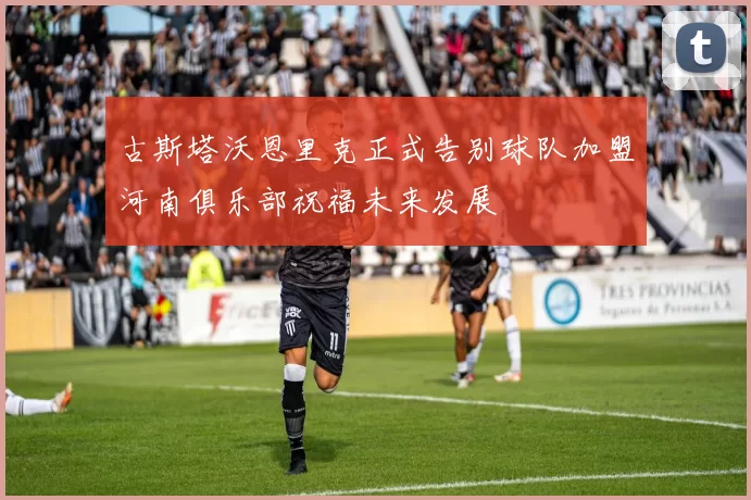 古斯塔沃恩里克正式告别球队加盟河南俱乐部祝福未来发展