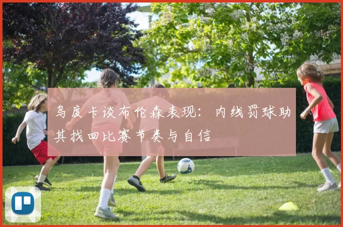 乌度卡谈布伦森表现：内线罚球助其找回比赛节奏与自信