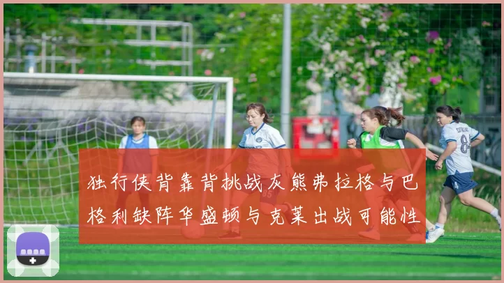独行侠背靠背挑战灰熊弗拉格与巴格利缺阵华盛顿与克莱出战可能性微小