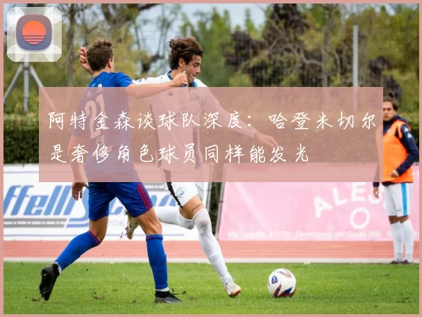 阿特金森谈球队深度：哈登米切尔是奢侈角色球员同样能发光