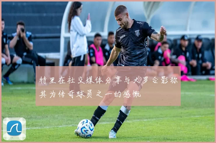 特里在社交媒体分享与大罗合影称其为传奇球员之一的感慨