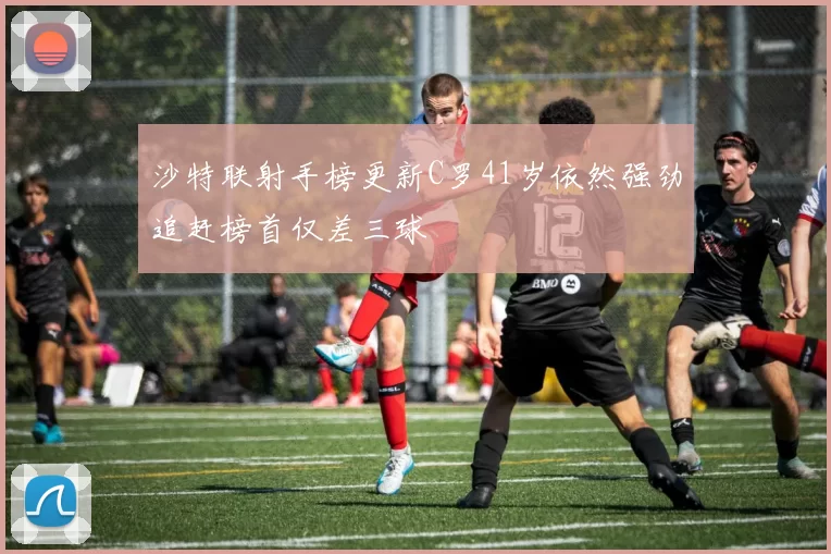 沙特联射手榜更新C罗41岁依然强劲追赶榜首仅差三球