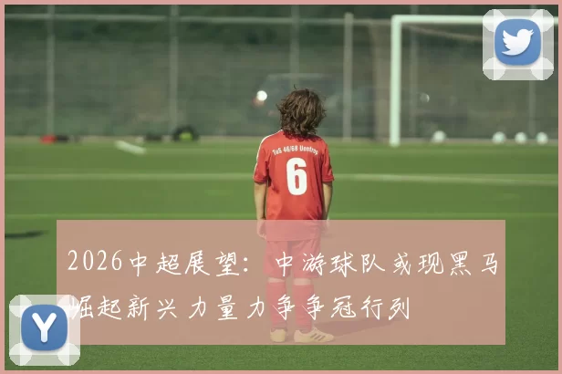 2026中超展望：中游球队或现黑马崛起新兴力量力争争冠行列
