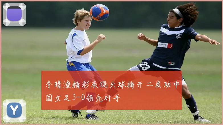 李晴潼精彩表现头球梅开二度助中国女足3-0领先对手