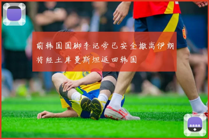 前韩国国脚李记帝已安全撤离伊朗将经土库曼斯坦返回韩国