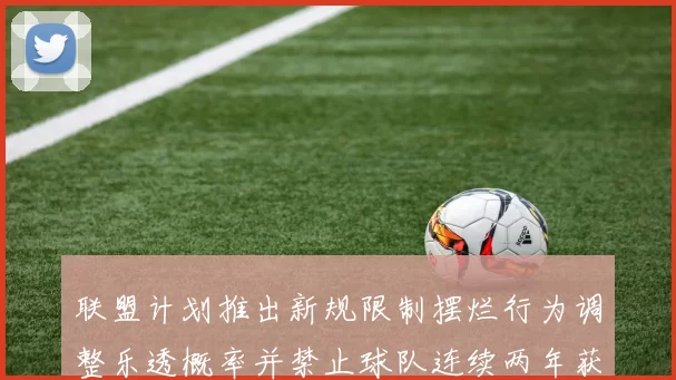 联盟计划推出新规限制摆烂行为调整乐透概率并禁止球队连续两年获得前四选秀权