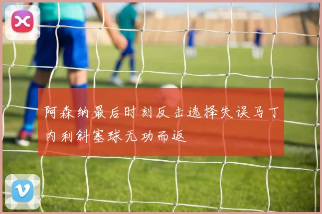 阿森纳最后时刻反击选择失误马丁内利斜塞球无功而返