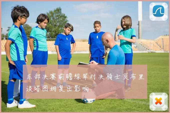 东部决赛前瞻绿军对决骑士莫布里谈塔图姆复出影响