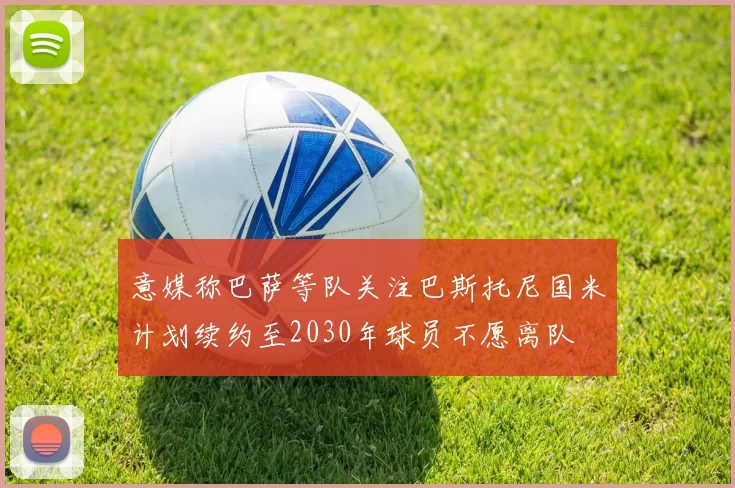 意媒称巴萨等队关注巴斯托尼国米计划续约至2030年球员不愿离队