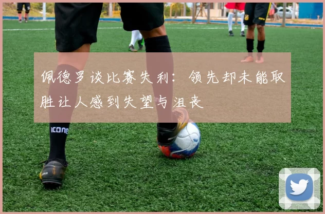 佩德罗谈比赛失利：领先却未能取胜让人感到失望与沮丧