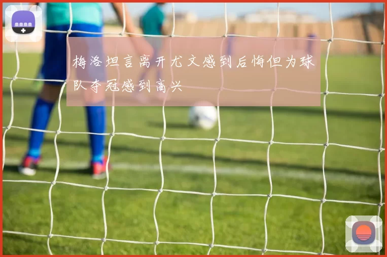 梅洛坦言离开尤文感到后悔但为球队夺冠感到高兴
