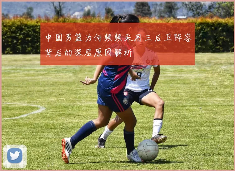 中国男篮为何频频采用三后卫阵容背后的深层原因解析