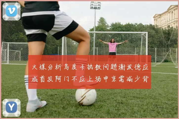 火媒分析乌度卡执教问题谢泼德应成首发阿门不应上场申京需减少背打次数