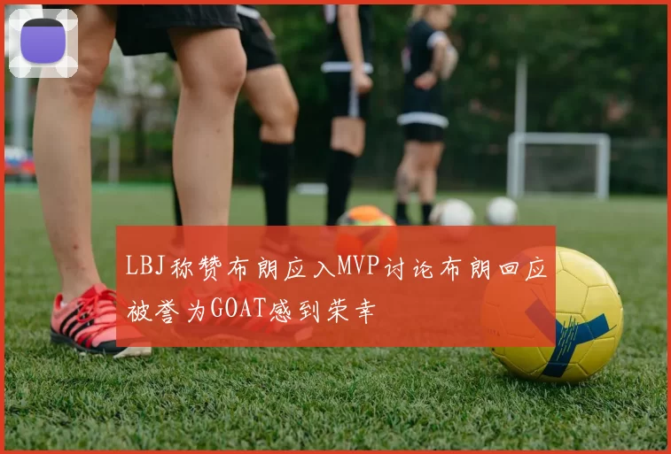 LBJ称赞布朗应入MVP讨论布朗回应被誉为GOAT感到荣幸