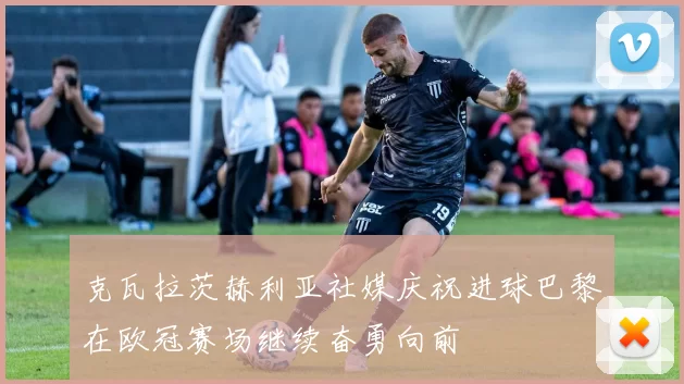 克瓦拉茨赫利亚社媒庆祝进球巴黎在欧冠赛场继续奋勇向前
