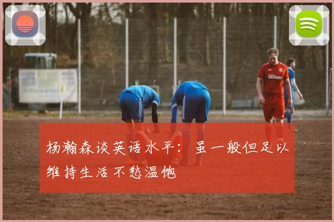 杨瀚森谈英语水平：虽一般但足以维持生活不愁温饱
