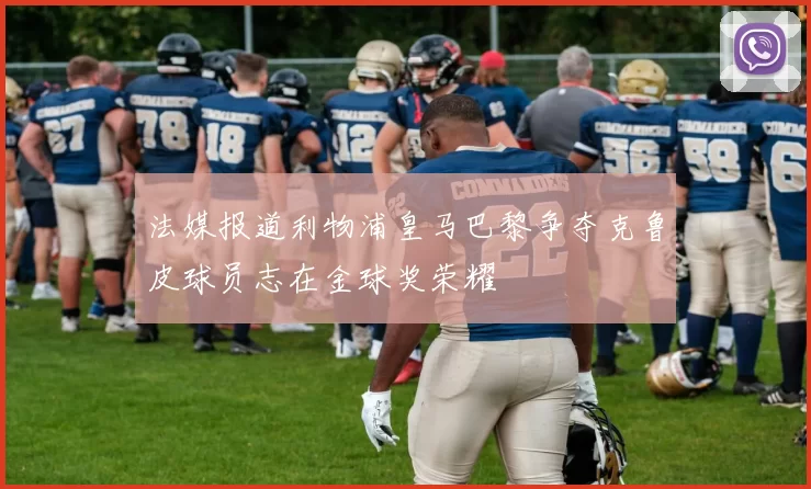 法媒报道利物浦皇马巴黎争夺克鲁皮球员志在金球奖荣耀