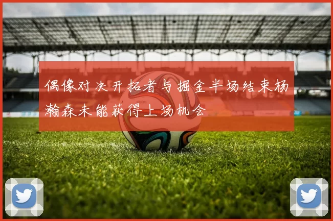 偶像对决开拓者与掘金半场结束杨瀚森未能获得上场机会