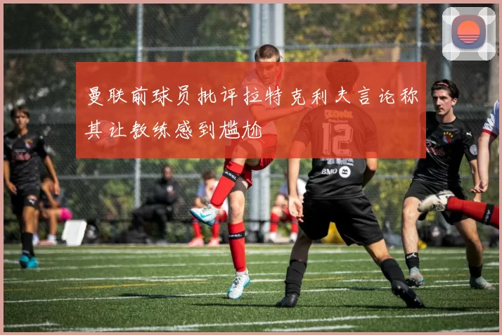 曼联前球员批评拉特克利夫言论称其让教练感到尴尬