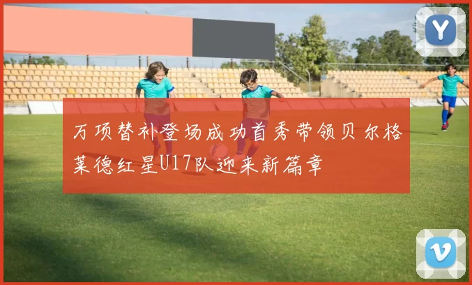 万项替补登场成功首秀带领贝尔格莱德红星U17队迎来新篇章