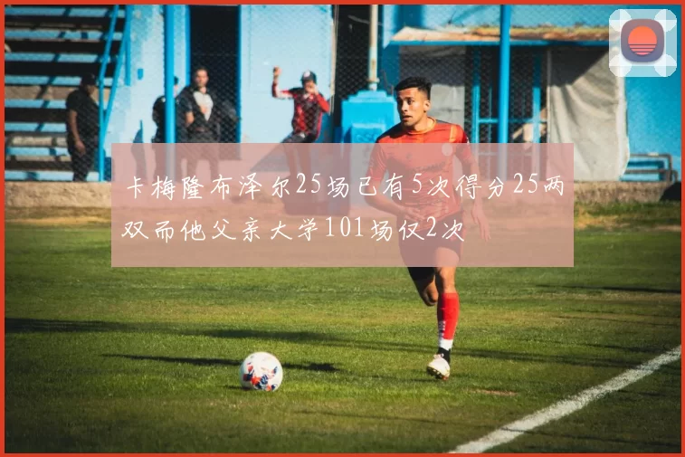 卡梅隆布泽尔25场已有5次得分25两双而他父亲大学101场仅2次