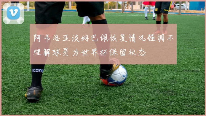阿韦洛亚谈姆巴佩恢复情况强调不理解球员为世界杯保留状态