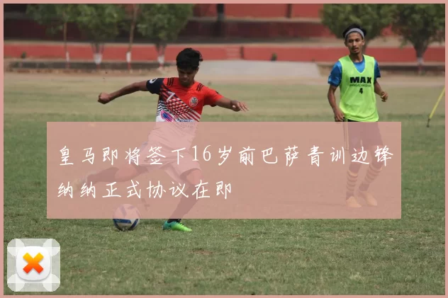 皇马即将签下16岁前巴萨青训边锋纳纳正式协议在即