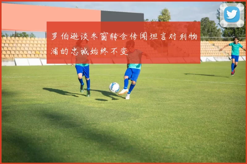 罗伯逊谈冬窗转会传闻坦言对利物浦的忠诚始终不变
