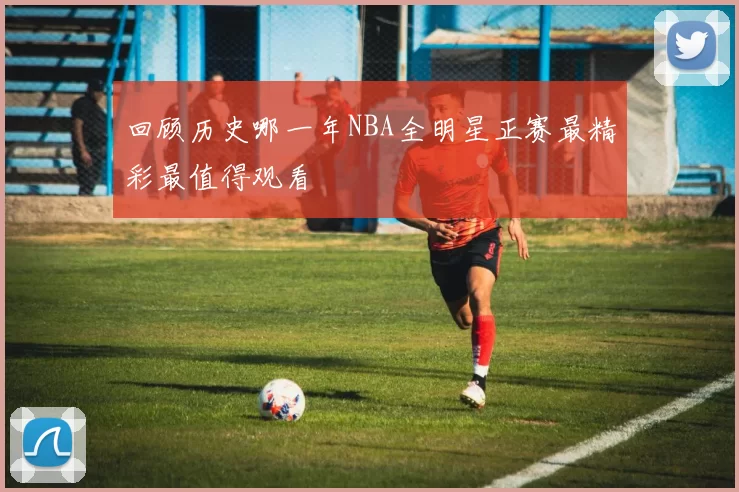 回顾历史哪一年NBA全明星正赛最精彩最值得观看